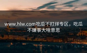 www.hlw.com吃瓜不打烊专区，吃瓜不嫌事大啥意思