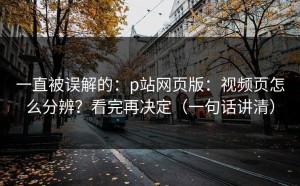 一直被误解的：p站网页版：视频页怎么分辨？看完再决定（一句话讲清）