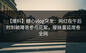 【爆料】糖心vlog突发：网红在午后时刻被曝曾参与花絮，暧昧蔓延席卷全网