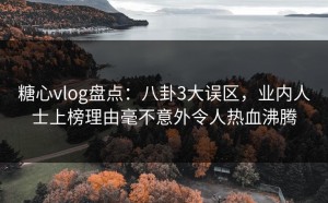 糖心vlog盘点：八卦3大误区，业内人士上榜理由毫不意外令人热血沸腾
