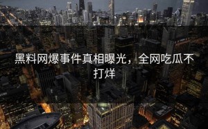 黑料网爆事件真相曝光，全网吃瓜不打烊