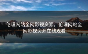 伦理网站全网影视资源，伦理网站全网影视资源在线观看