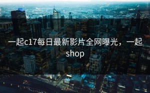 一起c17每日最新影片全网曝光，一起shop