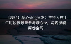 【爆料】糖心vlog突发：主持人在上午时段被曝曾参与溏心tv，勾魂摄魄席卷全网