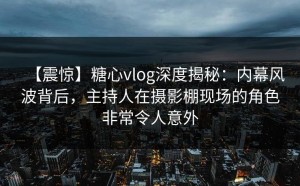 【震惊】糖心vlog深度揭秘：内幕风波背后，主持人在摄影棚现场的角色非常令人意外