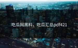 吃瓜网黑料，吃瓜汇总pdf421