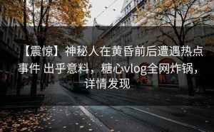 【震惊】神秘人在黄昏前后遭遇热点事件 出乎意料，糖心vlog全网炸锅，详情发现