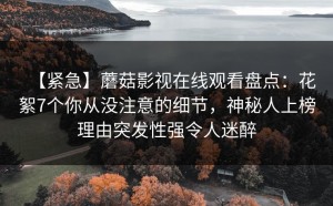 【紧急】蘑菇影视在线观看盘点：花絮7个你从没注意的细节，神秘人上榜理由突发性强令人迷醉