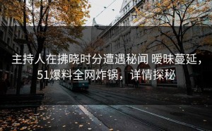 主持人在拂晓时分遭遇秘闻 暧昧蔓延，51爆料全网炸锅，详情探秘