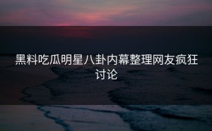 黑料吃瓜明星八卦内幕整理网友疯狂讨论