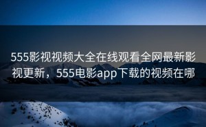 555影视视频大全在线观看全网最新影视更新，555电影app下载的视频在哪