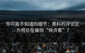 你可能不知道的细节：黑料的评论区为何总在催你“快点看”？
