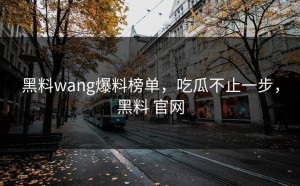 黑料wang爆料榜单，吃瓜不止一步，黑料 官网