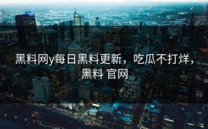 黑料网y每日黑料更新，吃瓜不打烊，黑料 官网