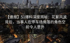 【速报】51爆料深度揭秘：花絮风波背后，当事人在停车场角落的角色空前令人意外
