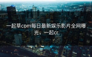 一起草com每日最新娱乐影片全网曝光，一起cr