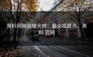 黑料网网站曝光榜：最火瓜盘点，黑料 官网