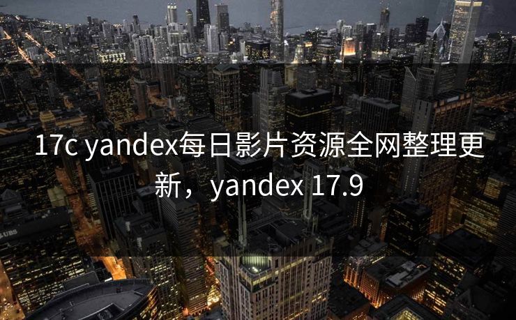 17c yandex每日影片资源全网整理更新，yandex 17.9