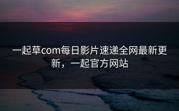 一起草com每日影片速递全网最新更新，一起官方网站