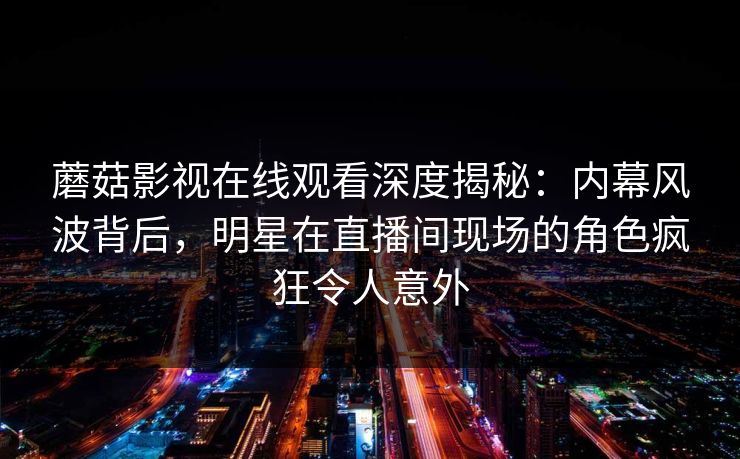 蘑菇影视在线观看深度揭秘:内幕风波背后,明星在直播间现场的角色疯狂令人意外 蘑菇影视在线观看深度揭秘:内幕风波背后,明星在直播间现场的角色疯狂令人意外