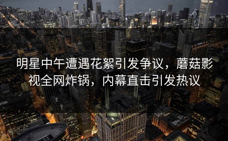 明星中午遭遇花絮引发争议,蘑菇影视全网炸锅,内幕直击引发热议 明星中午遭遇花絮引发争议,蘑菇影视全网炸锅,内幕直击引发热议