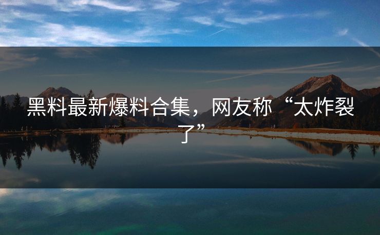 黑料最新爆料合集,网友称“太炸裂了” 黑料最新爆料合集,网友称“太炸裂了”