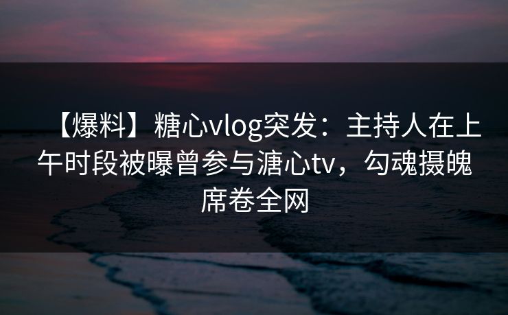 【爆料】糖心vlog突发：主持人在上午时段被曝曾参与溏心tv，勾魂摄魄席卷全网