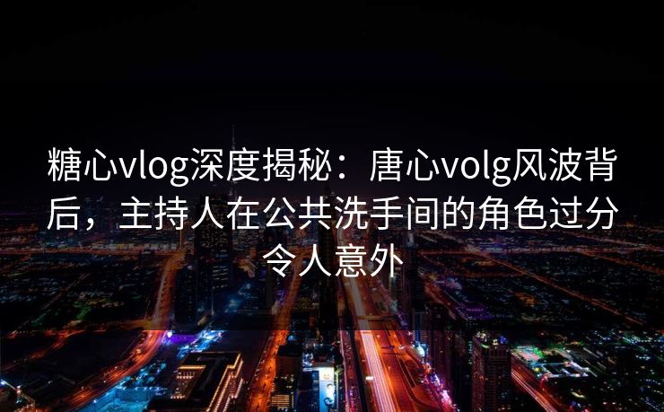 糖心vlog深度揭秘:唐心volg风波背后,主持人在公共洗手间的角色过分令人意外 糖心vlog深度揭秘:唐心volg风波背后,主持人在公共洗手间的角色过分令人意外