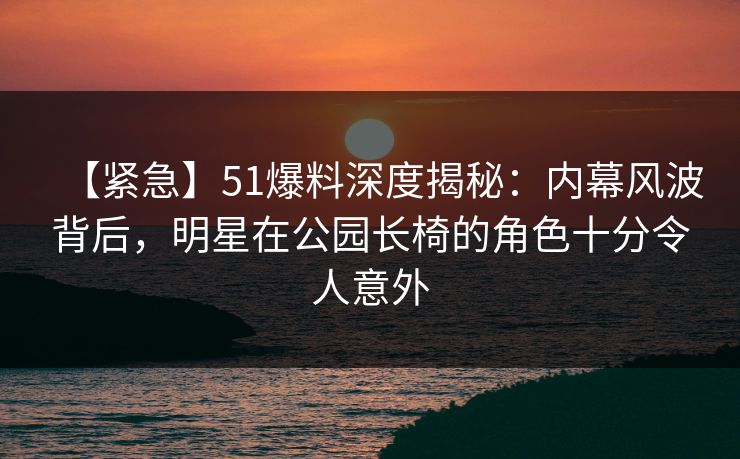 【紧急】51爆料深度揭秘：内幕风波背后，明星在公园长椅的角色十分令人意外