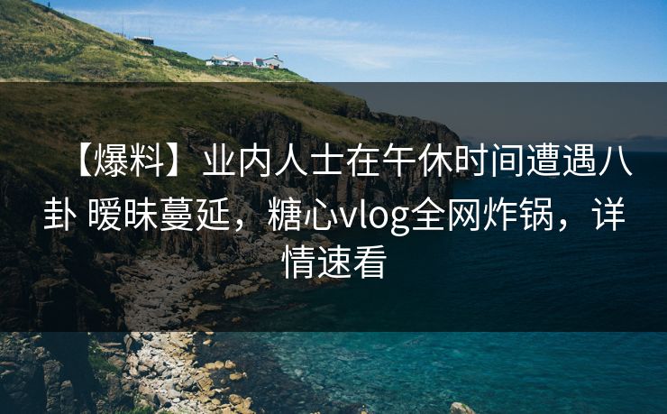 【爆料】业内人士在午休时间遭遇八卦 暧昧蔓延，糖心vlog全网炸锅，详情速看