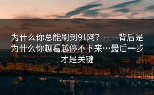 为什么你总能刷到91网？——背后是为什么你越看越停不下来…最后一步才是关键