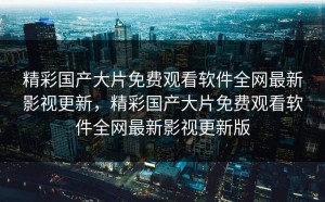 精彩国产大片免费观看软件全网最新影视更新，精彩国产大片免费观看软件全网最新影视更新版
