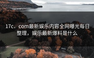17c．com最新娱乐内容全网曝光每日整理，娱乐最新爆料是什么