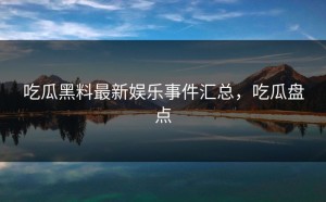 吃瓜黑料最新娱乐事件汇总，吃瓜盘点