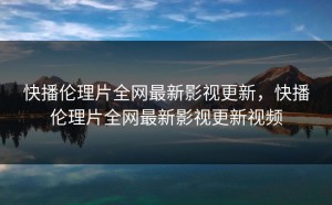 快播伦理片全网最新影视更新，快播伦理片全网最新影视更新视频