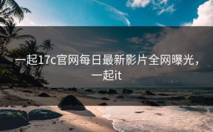 一起17c官网每日最新影片全网曝光，一起it
