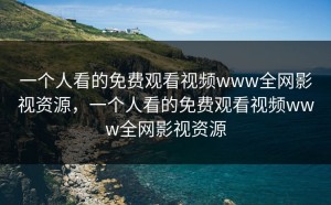一个人看的免费观看视频www全网影视资源，一个人看的免费观看视频www全网影视资源