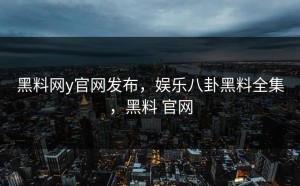 黑料网y官网发布，娱乐八卦黑料全集，黑料 官网