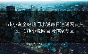 17k小说全站热门小说每日速递网友热议，17k小说网官网作家专区