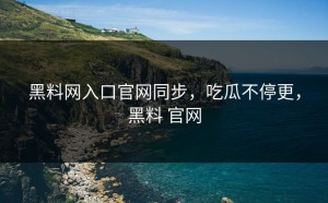 黑料网入口官网同步，吃瓜不停更，黑料 官网