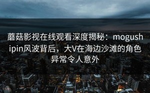 蘑菇影视在线观看深度揭秘：mogushipin风波背后，大V在海边沙滩的角色异常令人意外