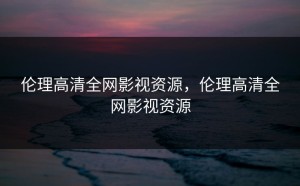 伦理高清全网影视资源，伦理高清全网影视资源