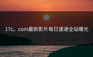 17c。com最新影片每日速递全站曝光