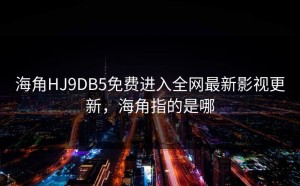 海角HJ9DB5免费进入全网最新影视更新，海角指的是哪