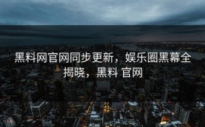 黑料网官网同步更新，娱乐圈黑幕全揭晓，黑料 官网