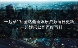 一起草17c全站最新娱乐资源每日更新，一起娱乐公司百度百科