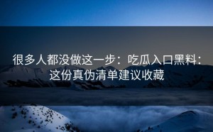 很多人都没做这一步：吃瓜入口黑料：这份真伪清单建议收藏