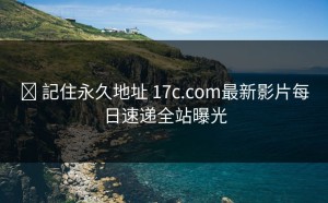 ✈ 記住永久地址 17c.com最新影片每日速递全站曝光
