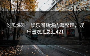 吃瓜爆料：娱乐圈劲爆内幕整理，娱乐圈吃瓜总汇421