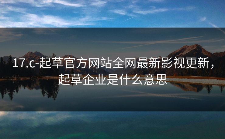 17.c-起草官方网站全网最新影视更新，起草企业是什么意思